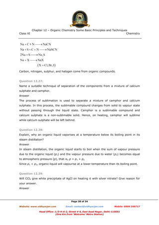 Class XI Chemistry
Page 28 of 34
Carbon, nitrogen, sulphur, and halogen come from organic compounds.
Question 12.27:
Name a suitable technique of separation of the components from a mixture of calcium
sulphate and camphor.
Answer
The process of sublimation is used to separate a mixture of camphor and calcium
sulphate. In this process, the sublimable compound changes from solid to vapour state
without passing through the liquid state. Camphor is a sublimable compound and
calcium sulphate is a non-sublimable solid. Hence, on heating, camphor will sublime
while calcium sulphate will be left behind.
Question 12.28:
Explain, why an organic liquid vaporises at a temperature below its boiling point in its
steam distillation?
Answer
In steam distillation, the organic liquid starts to boil when the sum of vapour pressure
due to the organic liquid (p1) and the vapour pressure due to water (p2) becomes equal
to atmospheric pressure (p), that is, p = p1 + p2
Since p1 < p2, organic liquid will vapourise at a lower temperature than its boiling point.
Question 12.29:
Will CCl4 give white precipitate of AgCl on heating it with silver nitrate? Give reason for
your answer.
Answer
www.chemadda.net
 