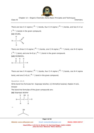 Class XI Chemistry
Page 3 of 34
There are two C–C sigma ( ) bonds, four C–H sigma ( ) bonds, and two C=C pi
( ) bonds in the given compound.
(v) CH3NO2
There are three C–H sigma ( ) bonds, one C–N sigma ( ) bond, one N–O sigma
( ) bond, and one N=O pi ( ) bond in the given compound.
(vi) HCONHCH3
There are two C–N sigma ( ) bonds, four C–H sigma ( ) bonds, one N–H sigma
bond, and one C=O pi ( ) bond in the given compound.
Question 12.3:
Write bond line formulas for: Isopropyl alcohol, 2,3-Dimethyl butanal, Heptan-4-one.
Answer
The bond line formulae of the given compounds are:
(a) Isopropyl alcohol
www.chemadda.net
 