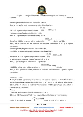 Class XI Chemistry
Page 30 of 34
Percentage of carbon in organic compound = 69 %
That is, 100 g of organic compound contains 69 g of carbon.
∴0.2 g of organic compound will contain
Molecular mass of carbon dioxide, CO2 = 44 g
That is, 12 g of carbon is contained in 44 g of CO2.
Therefore, 0.138 g of carbon will be contained in = 0.506 g of CO2
Thus, 0.506 g of CO2 will be produced on complete combustion of 0.2 g of organic
compound.
Percentage of hydrogen in organic compound is 4.8.
i.e., 100 g of organic compound contains 4.8 g of hydrogen.
Therefore, 0.2 g of organic compound will contain
It is known that molecular mass of water (H2O) is 18 g.
Thus, 2 g of hydrogen is contained in 18 g of water.
∴0.0096 g of hydrogen will be contained in of water
Thus, 0.0864 g of water will be produced on complete combustion of 0.2 g of the organic
compound.
Question 12.33:
A sample of 0.50 g of an organic compound was treated according to Kjeldahl’s method.
The ammonia evolved was absorbed in 50 mL of 0.5 M H2SO4. The residual acid required
60 mL of 0.5 M solution of NaOH for neutralisation. Find the percentage composition of
nitrogen in the compound.
Answer
Given that, total mass of organic compound = 0.50 g
60 mL of 0.5 M solution of NaOH was required by residual acid for neutralisation.
60 mL of 0.5 M NaOH solution H2SO4 = 30 mL of 0.5 M H2SO4
www.chemadda.net
 