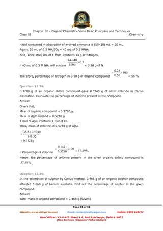 Class XI Chemistry
Page 31 of 34
∴Acid consumed in absorption of evolved ammonia is (50–30) mL = 20 mL
Again, 20 mL of 0.5 MH2SO4 = 40 mL of 0.5 MNH3
Also, since 1000 mL of 1 MNH3 contains 14 g of nitrogen,
∴ 40 mL of 0.5 M NH3 will contain = 0.28 g of N
Therefore, percentage of nitrogen in 0.50 g of organic compound = 56 %
Question 12.34:
0.3780 g of an organic chloro compound gave 0.5740 g of silver chloride in Carius
estimation. Calculate the percentage of chlorine present in the compound.
Answer
Given that,
Mass of organic compound is 0.3780 g.
Mass of AgCl formed = 0.5740 g
1 mol of AgCl contains 1 mol of Cl.
Thus, mass of chlorine in 0.5740 g of AgCl
∴ Percentage of chlorine
Hence, the percentage of chlorine present in the given organic chloro compound is
.
Question 12.35:
In the estimation of sulphur by Carius method, 0.468 g of an organic sulphur compound
afforded 0.668 g of barium sulphate. Find out the percentage of sulphur in the given
compound.
Answer
Total mass of organic compound = 0.468 g [Given]
 