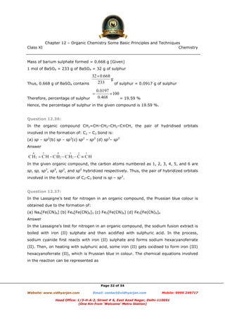 Class XI Chemistry
Page 32 of 34
Mass of barium sulphate formed = 0.668 g [Given]
1 mol of BaSO4 = 233 g of BaSO4 = 32 g of sulphur
Thus, 0.668 g of BaSO4 contains of sulphur = 0.0917 g of sulphur
Therefore, percentage of sulphur = 19.59 %
Hence, the percentage of sulphur in the given compound is 19.59 %.
Question 12.36:
In the organic compound CH2=CH–CH2–CH2–C≡CH, the pair of hydridised orbitals
involved in the formation of: C2 – C3 bond is:
(a) sp – sp2
(b) sp – sp3
(c) sp2
– sp3
(d) sp3
– sp3
Answer
In the given organic compound, the carbon atoms numbered as 1, 2, 3, 4, 5, and 6 are
sp, sp, sp3
, sp3
, sp2
, and sp2
hybridized respectively. Thus, the pair of hybridized orbitals
involved in the formation of C2-C3 bond is sp – sp3
.
Question 12.37:
In the Lassaigne’s test for nitrogen in an organic compound, the Prussian blue colour is
obtained due to the formation of:
(a) Na4[Fe(CN)6] (b) Fe4[Fe(CN)6]3 (c) Fe2[Fe(CN)6] (d) Fe3[Fe(CN)6]4
Answer
In the Lassaigne’s test for nitrogen in an organic compound, the sodium fusion extract is
boiled with iron (II) sulphate and then acidified with sulphuric acid. In the process,
sodium cyanide first reacts with iron (II) sulphate and forms sodium hexacyanoferrate
(II). Then, on heating with sulphuric acid, some iron (II) gets oxidised to form iron (III)
hexacyanoferrate (II), which is Prussian blue in colour. The chemical equations involved
in the reaction can be represented as
www.chemadda.net
 