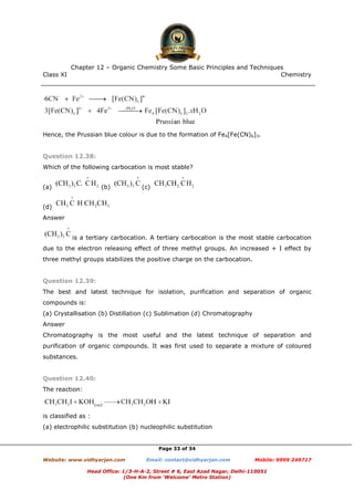 Class XI Chemistry
Page 33 of 34
Hence, the Prussian blue colour is due to the formation of Fe4[Fe(CN)6]3.
Question 12.38:
Which of the following carbocation is most stable?
(a) (b) (c)
(d)
Answer
is a tertiary carbocation. A tertiary carbocation is the most stable carbocation
due to the electron releasing effect of three methyl groups. An increased + I effect by
three methyl groups stabilizes the positive charge on the carbocation.
Question 12.39:
The best and latest technique for isolation, purification and separation of organic
compounds is:
(a) Crystallisation (b) Distillation (c) Sublimation (d) Chromatography
Answer
Chromatography is the most useful and the latest technique of separation and
purification of organic compounds. It was first used to separate a mixture of coloured
substances.
Question 12.40:
The reaction:
is classified as :
(a) electrophilic substitution (b) nucleophilic substitution
www.chemadda.net
 
