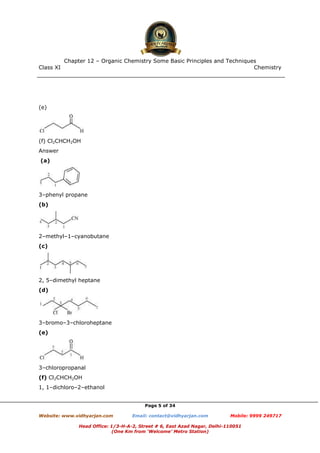 Class XI Chemistry
Page 5 of 34
(e)
(f) Cl2CHCH2OH
Answer
(a)
3–phenyl propane
(b)
2–methyl–1–cyanobutane
(c)
2, 5–dimethyl heptane
(d)
3–bromo–3–chloroheptane
(e)
3–chloropropanal
(f) Cl2CHCH2OH
1, 1–dichloro–2–ethanol
www.chemadda.net
 