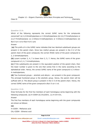 Class XI Chemistry
Page 6 of 34
Question 12.5:
Which of the following represents the correct IUPAC name for the compounds
concerned? (a) 2,2-Dimethylpentane or 2-Dimethylpentane (b) 2,4,7-Trimethyloctane or
2,5,7-Trimethyloctane (c) 2-Chloro-4-methylpentane or 4-Chloro-2-methylpentane (d)
But-3-yn-1-ol or But-4-ol-1-yne
Answer
(a) The prefix di in the IUPAC name indicates that two identical substituent groups are
present in the parent chain. Since two methyl groups are present in the C–2 of the
parent chain of the given compound, the correct IPUAC name of the given compound is
2, 2–dimethylpentane.
(b) Locant number 2, 4, 7 is lower than 2, 5, 7. Hence, the IUPAC name of the given
compound is 2, 4, 7–trimethyloctane.
(c) If the substituents are present in the equivalent position of the parent chain, then
the lower number is given to the one that comes first in the name according to the
alphabetical order. Hence, the correct IUPAC name of the given compound is 2–chloro–
4–methylpentane.
(d) Two functional groups – alcoholic and alkyne – are present in the given compound.
The principal functional group is the alcoholic group. Hence, the parent chain will be
suffixed with ol. The alkyne group is present in the C–3 of the parent chain. Hence, the
correct IUPAC name of the given compound is But–3–yn–1–ol.
Question 12.6:
Draw formulas for the first five members of each homologous series beginning with the
following compounds. (a) H–COOH (b) CH3COCH3 (c) H–CH=CH2
Answer
The first five members of each homologous series beginning with the given compounds
are shown as follows:
(a)
H–COOH : Methanoic acid
CH3–COOH : Ethanoic acid
www.chemadda.net
 