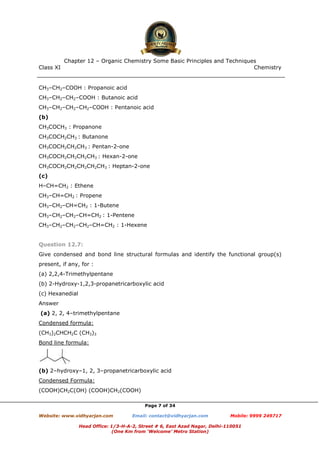 Class XI Chemistry
Page 7 of 34
CH3–CH2–COOH : Propanoic acid
CH3–CH2–CH2–COOH : Butanoic acid
CH3–CH2–CH2–CH2–COOH : Pentanoic acid
(b)
CH3COCH3 : Propanone
CH3COCH2CH3 : Butanone
CH3COCH2CH2CH3 : Pentan-2-one
CH3COCH2CH2CH2CH3 : Hexan-2-one
CH3COCH2CH2CH2CH2CH3 : Heptan-2-one
(c)
H–CH=CH2 : Ethene
CH3–CH=CH2 : Propene
CH3–CH2–CH=CH2 : 1-Butene
CH3–CH2–CH2–CH=CH2 : 1-Pentene
CH3–CH2–CH2–CH2–CH=CH2 : 1-Hexene
Question 12.7:
Give condensed and bond line structural formulas and identify the functional group(s)
present, if any, for :
(a) 2,2,4-Trimethylpentane
(b) 2-Hydroxy-1,2,3-propanetricarboxylic acid
(c) Hexanedial
Answer
(a) 2, 2, 4–trimethylpentane
Condensed formula:
(CH3)2CHCH2C (CH3)3
Bond line formula:
(b) 2–hydroxy–1, 2, 3–propanetricarboxylic acid
Condensed Formula:
(COOH)CH2C(OH) (COOH)CH2(COOH)
www.chemadda.net
 