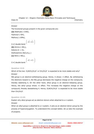 Class XI Chemistry
Page 9 of 34
Answer
The functional groups present in the given compounds are:
(a) Aldehyde (–CHO),
Hydroxyl (–OH),
Methoxy (–OMe),
C=C double bond
(b) Amino (–NH2),
Ketone (C = O),
Diethylamine (N(C2H5)2 )
(c) Nitro (–NO2),
C=C double bond
Question 12.9:
Which of the two: O2NCH2CH2O–
or CH3CH2O–
is expected to be more stable and why?
Answer
NO2 group is an electron-withdrawing group. Hence, it shows –I effect. By withdrawing
the electrons toward it, the NO2 group decreases the negative charge on the compound,
thereby stabilising it. On the other hand, ethyl group is an electron-releasing group.
Hence, the ethyl group shows +I effect. This increases the negative charge on the
compound, thereby destabilising it. Hence, O2NCH2CH2O–
is expected to be more stable
than CH3CH2O–
.
Question 12.10:
Explain why alkyl groups act as electron donors when attached to a π system.
Answer
When an alkyl group is attached to a π system, it acts as an electron-donor group by the
process of hyperconjugation. To understand this concept better, let us take the example
of propene.
www.chemadda.net
 