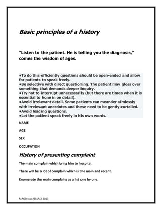 Basic principles of a history
"Listen to the patient. He is telling you the diagnosis,"
comes the wisdom of ages.

•To do this efficiently questions should be open-ended and allow
for patients to speak freely.
•Be selective with direct questioning. The patient may gloss over
something that demands deeper inquiry.
•Try not to interrupt unnecessarily (but there are times when it is
essential to hone in on detail).
•Avoid irrelevant detail. Some patients can meander aimlessly
with irrelevant anecdotes and these need to be gently curtailed.
•Avoid leading questions.
•Let the patient speak freely in his own words.
NAME
AGE
SEX
OCCUPATION

History of presenting complaint
The main complain which bring him to hospital.
There will be a lot of complain which is the main and recent.
Enumerate the main complains as a list one by one.

MAGDI AWAD SASI 2013

 