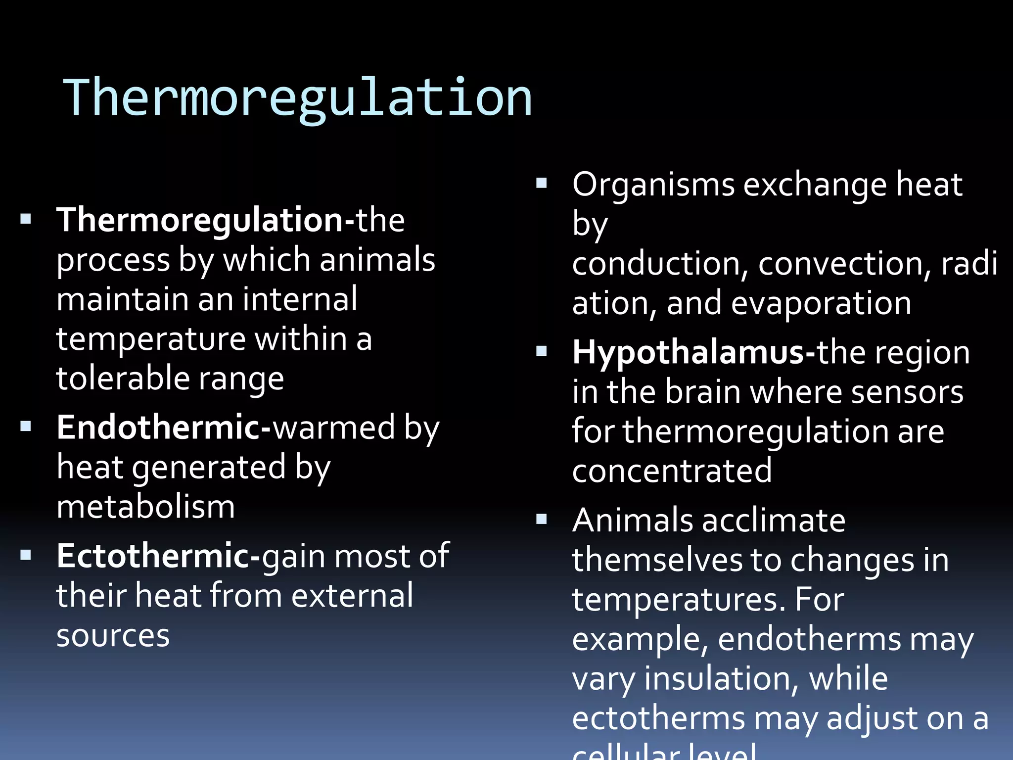 Thermoregulation
                              Organisms exchange heat
 Thermoregulation-the         by
  process by which animals     conduction, convection, radi
  maintain an internal         ation, and evaporation
  temperature within a        Hypothalamus-the region
  tolerable range              in the brain where sensors
 Endothermic-warmed by        for thermoregulation are
  heat generated by            concentrated
  metabolism                  Animals acclimate
 Ectothermic-gain most of     themselves to changes in
  their heat from external     temperatures. For
  sources                      example, endotherms may
                               vary insulation, while
                               ectotherms may adjust on a
 