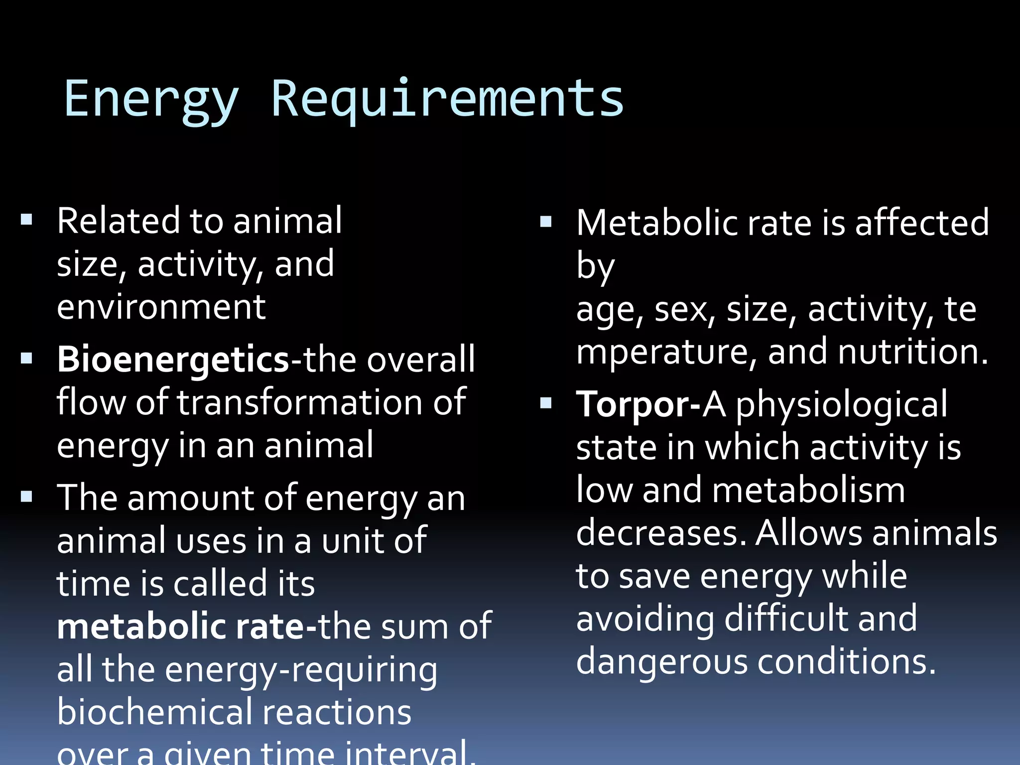 Energy Requirements

 Related to animal            Metabolic rate is affected
  size, activity, and           by
  environment                   age, sex, size, activity, te
 Bioenergetics-the overall     mperature, and nutrition.
  flow of transformation of    Torpor-A physiological
  energy in an animal           state in which activity is
 The amount of energy an       low and metabolism
  animal uses in a unit of      decreases. Allows animals
  time is called its            to save energy while
  metabolic rate-the sum of     avoiding difficult and
  all the energy-requiring      dangerous conditions.
  biochemical reactions
 