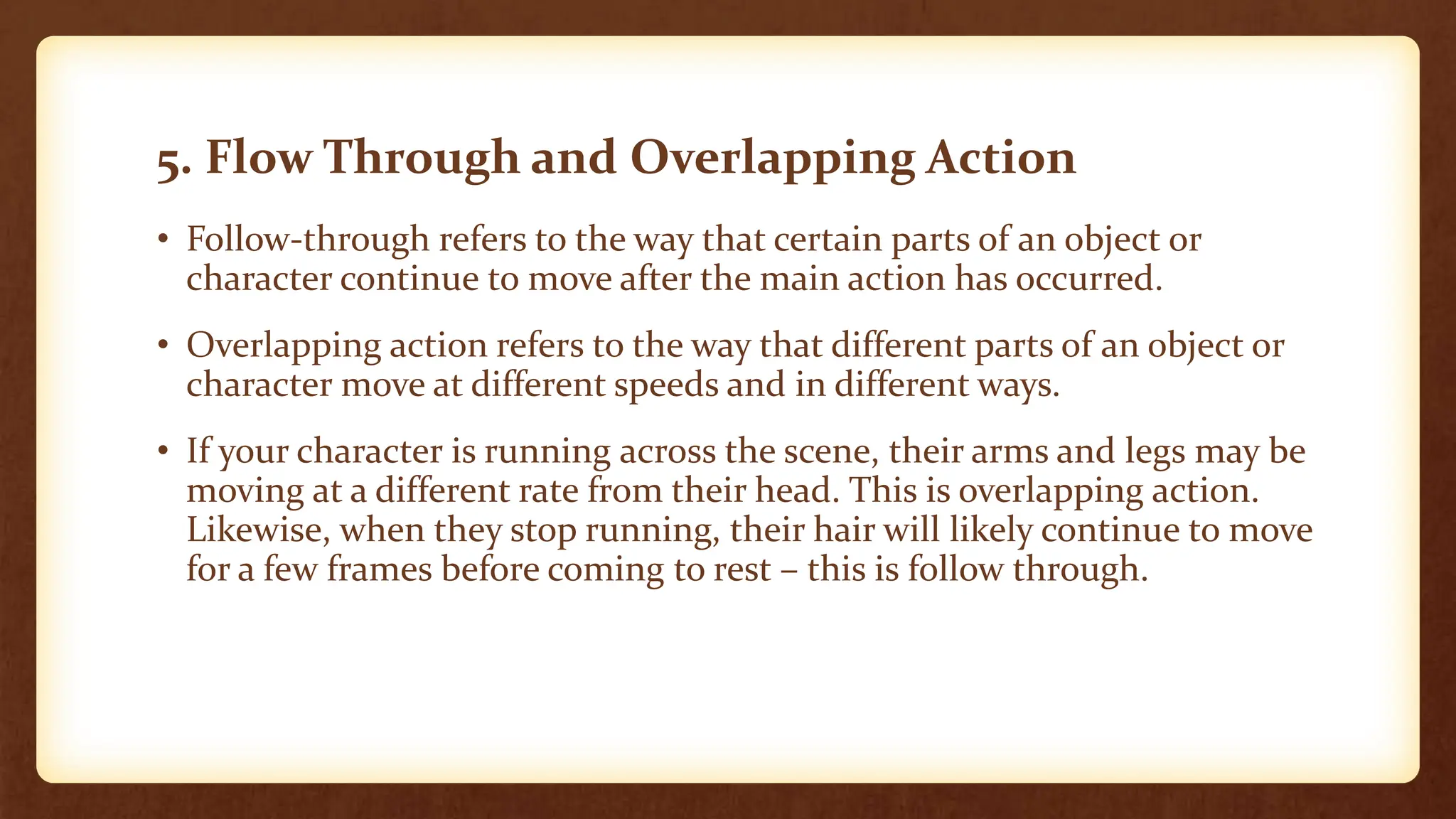 5. Flow Through and Overlapping Action
• Follow-through refers to the way that certain parts of an object or
character continue to move after the main action has occurred.
• Overlapping action refers to the way that different parts of an object or
character move at different speeds and in different ways.
• If your character is running across the scene, their arms and legs may be
moving at a different rate from their head. This is overlapping action.
Likewise, when they stop running, their hair will likely continue to move
for a few frames before coming to rest – this is follow through.
 