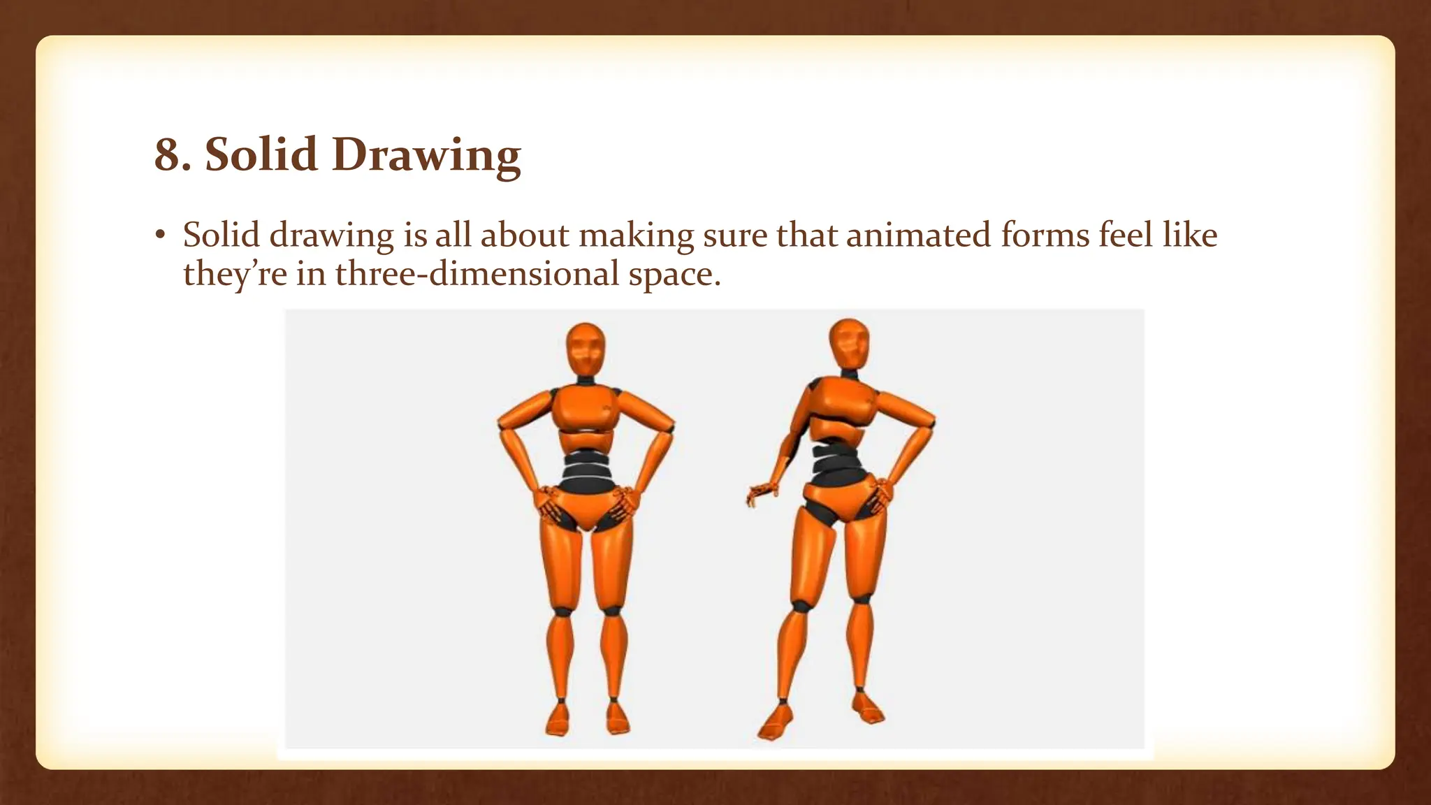 8. Solid Drawing
• Solid drawing is all about making sure that animated forms feel like
they’re in three-dimensional space.
 