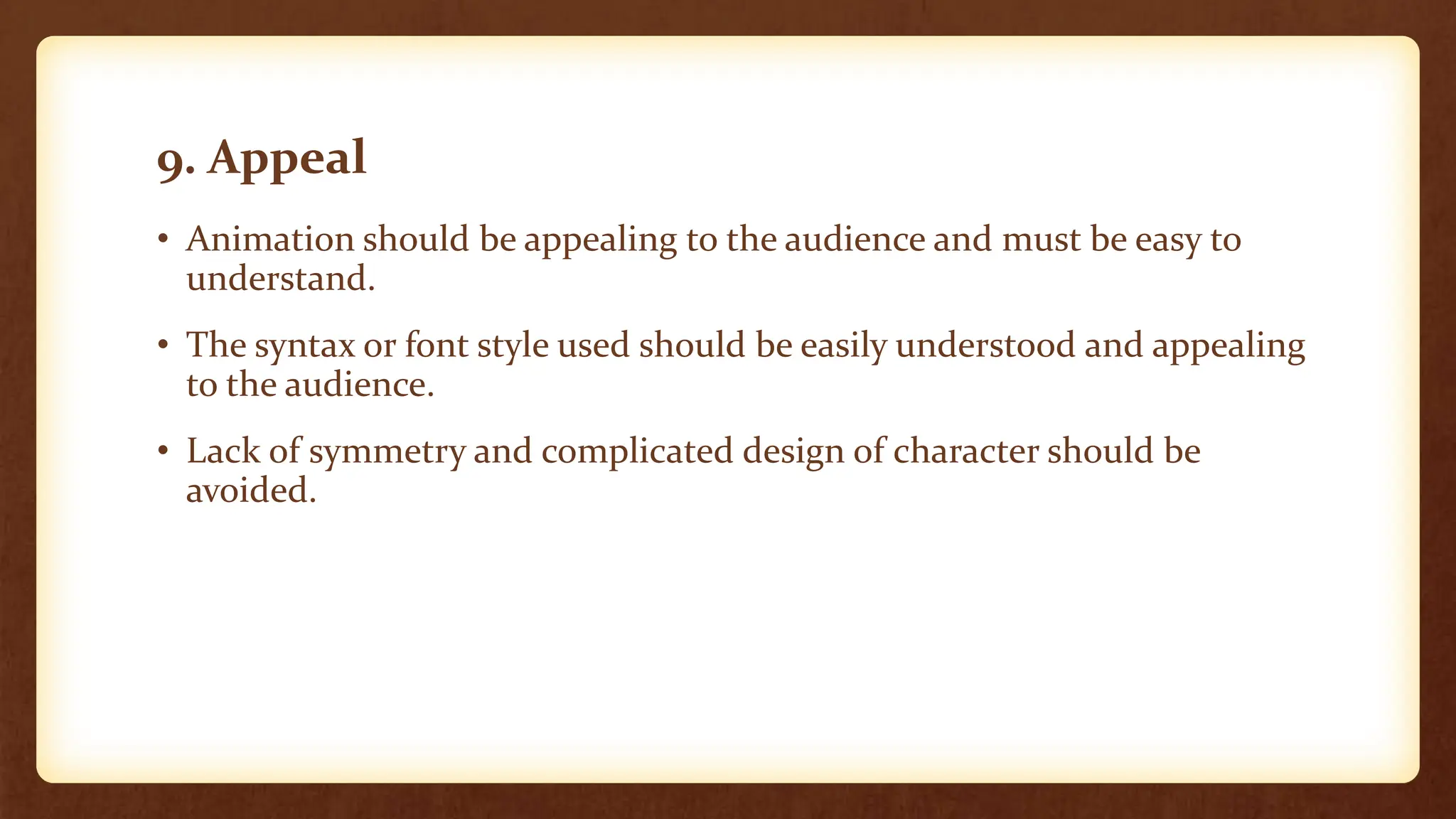 9. Appeal
• Animation should be appealing to the audience and must be easy to
understand.
• The syntax or font style used should be easily understood and appealing
to the audience.
• Lack of symmetry and complicated design of character should be
avoided.
 