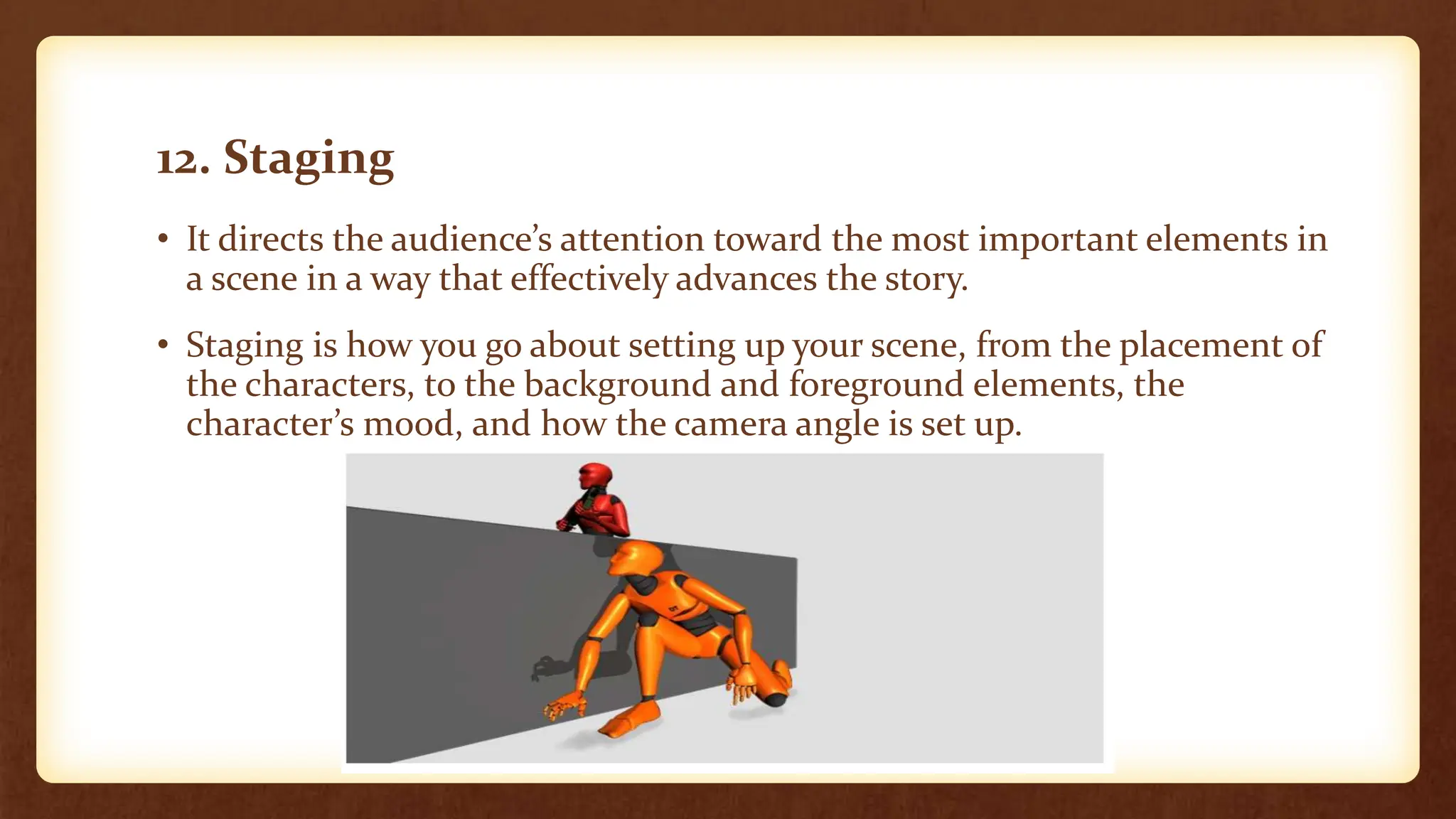 12. Staging
• It directs the audience’s attention toward the most important elements in
a scene in a way that effectively advances the story.
• Staging is how you go about setting up your scene, from the placement of
the characters, to the background and foreground elements, the
character’s mood, and how the camera angle is set up.
 