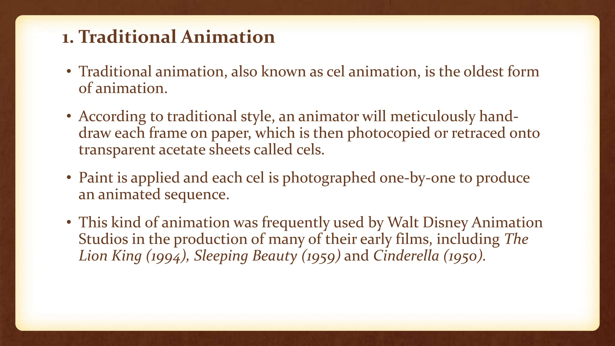 1. Traditional Animation
• Traditional animation, also known as cel animation, is the oldest form
of animation.
• According to traditional style, an animator will meticulously hand-
draw each frame on paper, which is then photocopied or retraced onto
transparent acetate sheets called cels.
• Paint is applied and each cel is photographed one-by-one to produce
an animated sequence.
• This kind of animation was frequently used by Walt Disney Animation
Studios in the production of many of their early films, including The
Lion King (1994), Sleeping Beauty (1959) and Cinderella (1950).
 