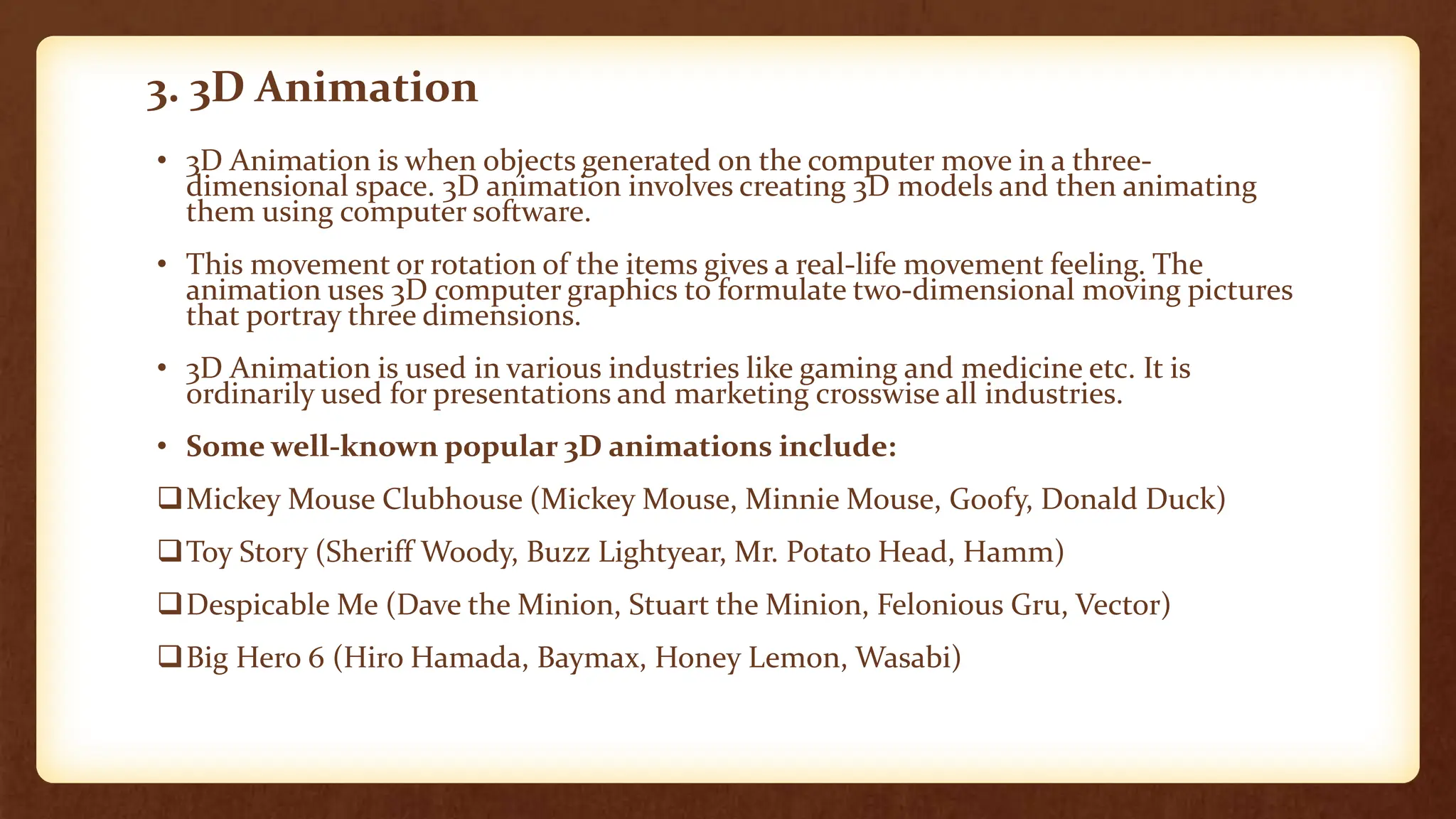 3. 3D Animation
• 3D Animation is when objects generated on the computer move in a three-
dimensional space. 3D animation involves creating 3D models and then animating
them using computer software.
• This movement or rotation of the items gives a real-life movement feeling. The
animation uses 3D computer graphics to formulate two-dimensional moving pictures
that portray three dimensions.
• 3D Animation is used in various industries like gaming and medicine etc. It is
ordinarily used for presentations and marketing crosswise all industries.
• Some well-known popular 3D animations include:
Mickey Mouse Clubhouse (Mickey Mouse, Minnie Mouse, Goofy, Donald Duck)
Toy Story (Sheriff Woody, Buzz Lightyear, Mr. Potato Head, Hamm)
Despicable Me (Dave the Minion, Stuart the Minion, Felonious Gru, Vector)
Big Hero 6 (Hiro Hamada, Baymax, Honey Lemon, Wasabi)
 