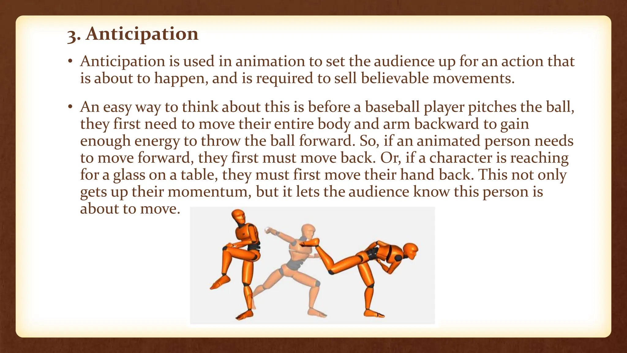 3. Anticipation
• Anticipation is used in animation to set the audience up for an action that
is about to happen, and is required to sell believable movements.
• An easy way to think about this is before a baseball player pitches the ball,
they first need to move their entire body and arm backward to gain
enough energy to throw the ball forward. So, if an animated person needs
to move forward, they first must move back. Or, if a character is reaching
for a glass on a table, they must first move their hand back. This not only
gets up their momentum, but it lets the audience know this person is
about to move.
 