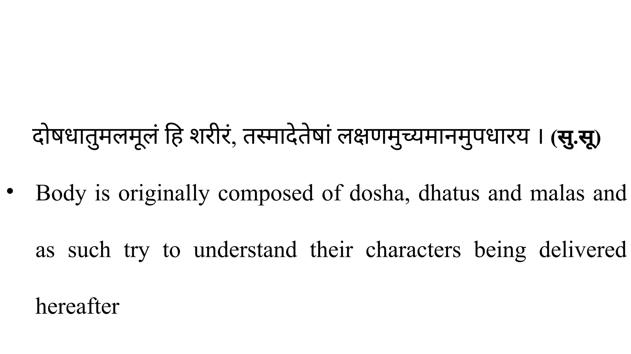 दोषधातुमलमूलं हि शरीरं, तस्मादेतेषां लक्षणमुच्यमानमुपधारय । (सु.सू)
• Body is originally composed of dosha, dhatus and malas and
as such try to understand their characters being delivered
hereafter
 