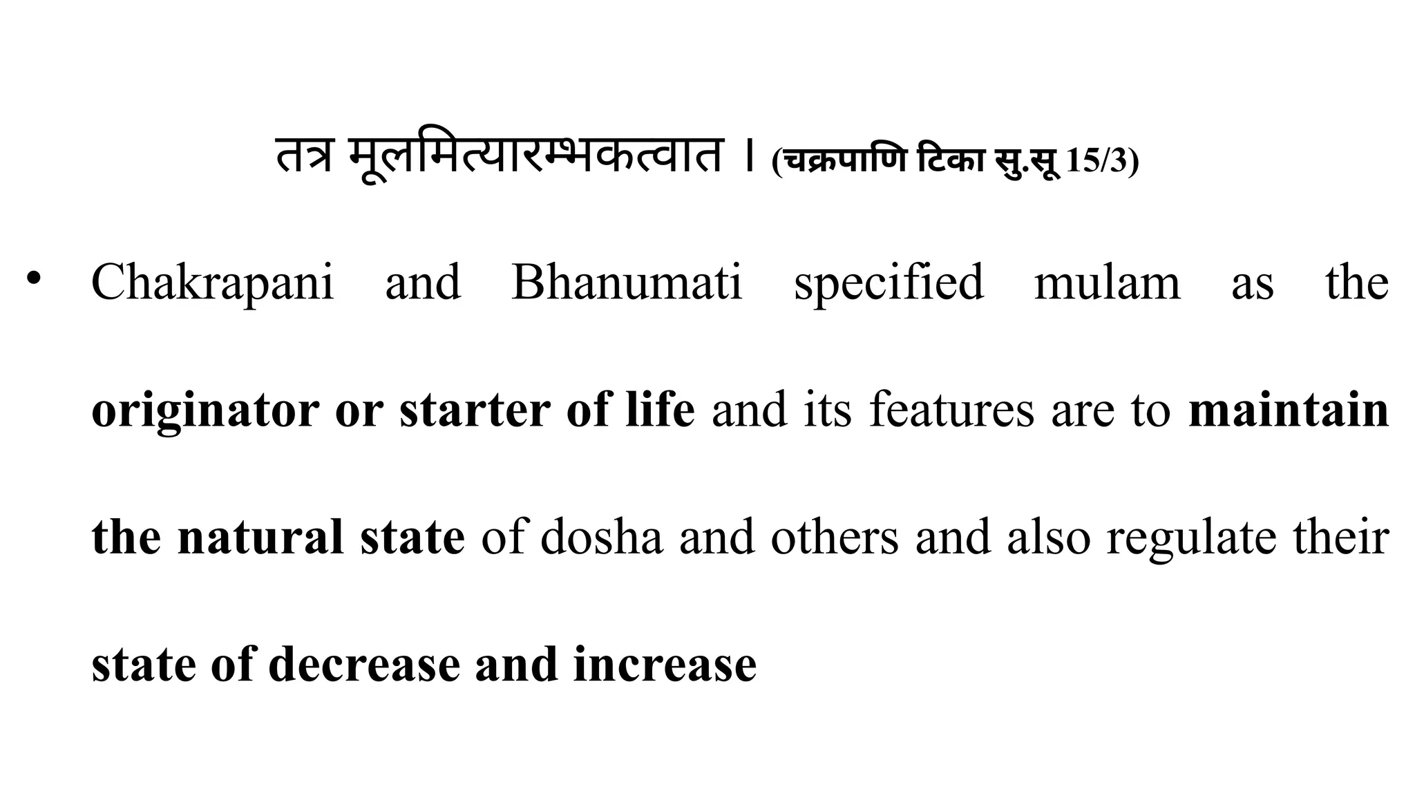 तत्र मूलमित्यारम्भकत्वात । (चक्रपाणि टिका सु.सू 15/3)
• Chakrapani and Bhanumati specified mulam as the
originator or starter of life and its features are to maintain
the natural state of dosha and others and also regulate their
state of decrease and increase
 