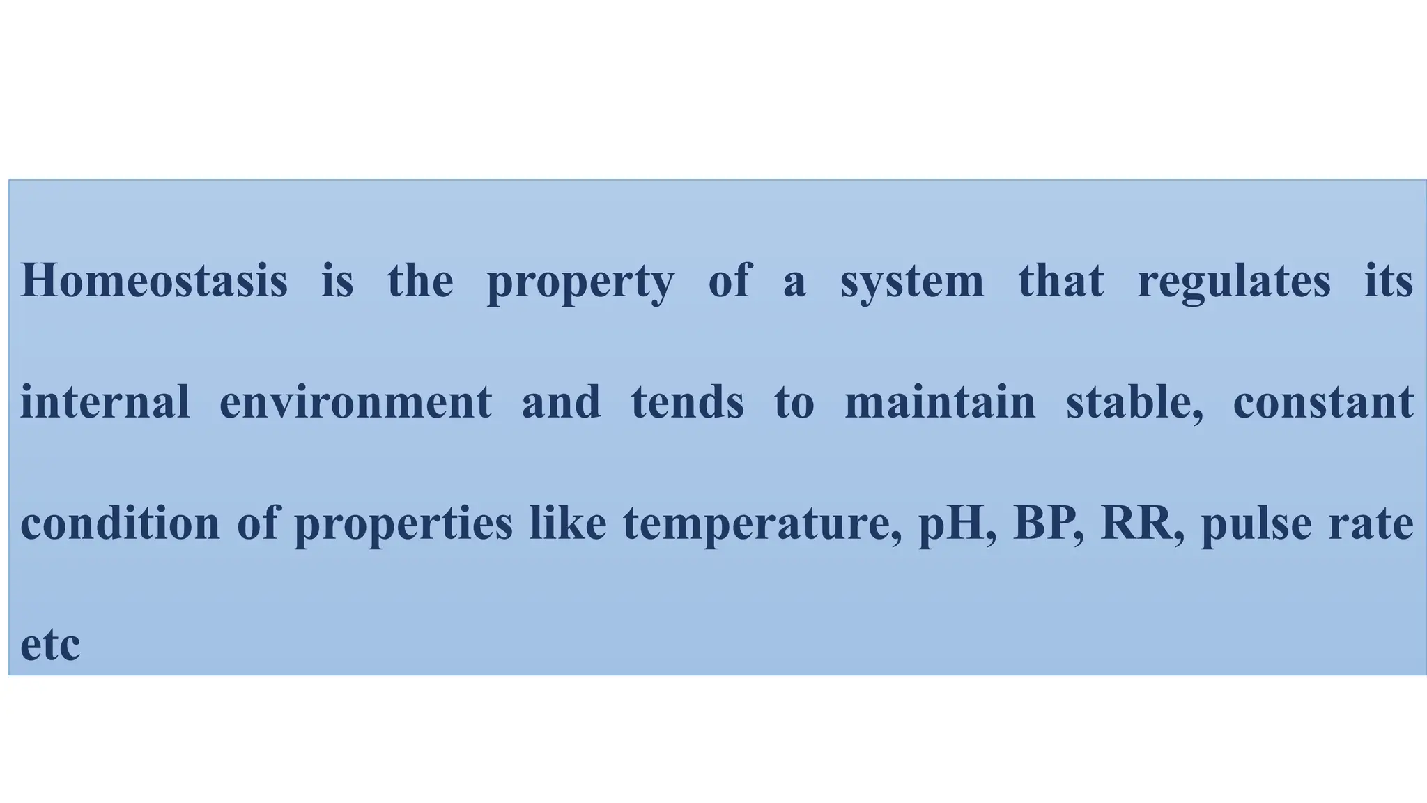 Homeostasis is the property of a system that regulates its
internal environment and tends to maintain stable, constant
condition of properties like temperature, pH, BP, RR, pulse rate
etc
 
