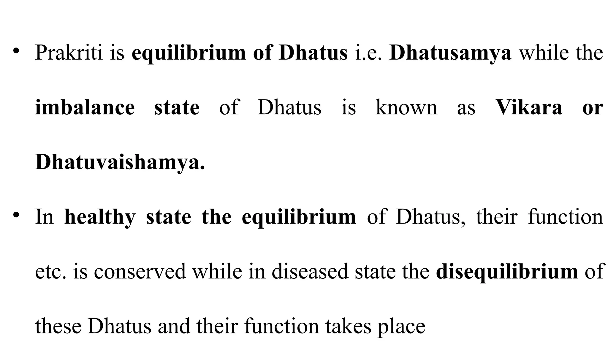 • Prakriti is equilibrium of Dhatus i.e. Dhatusamya while the
imbalance state of Dhatus is known as Vikara or
Dhatuvaishamya.
• In healthy state the equilibrium of Dhatus, their function
etc. is conserved while in diseased state the disequilibrium of
these Dhatus and their function takes place
 