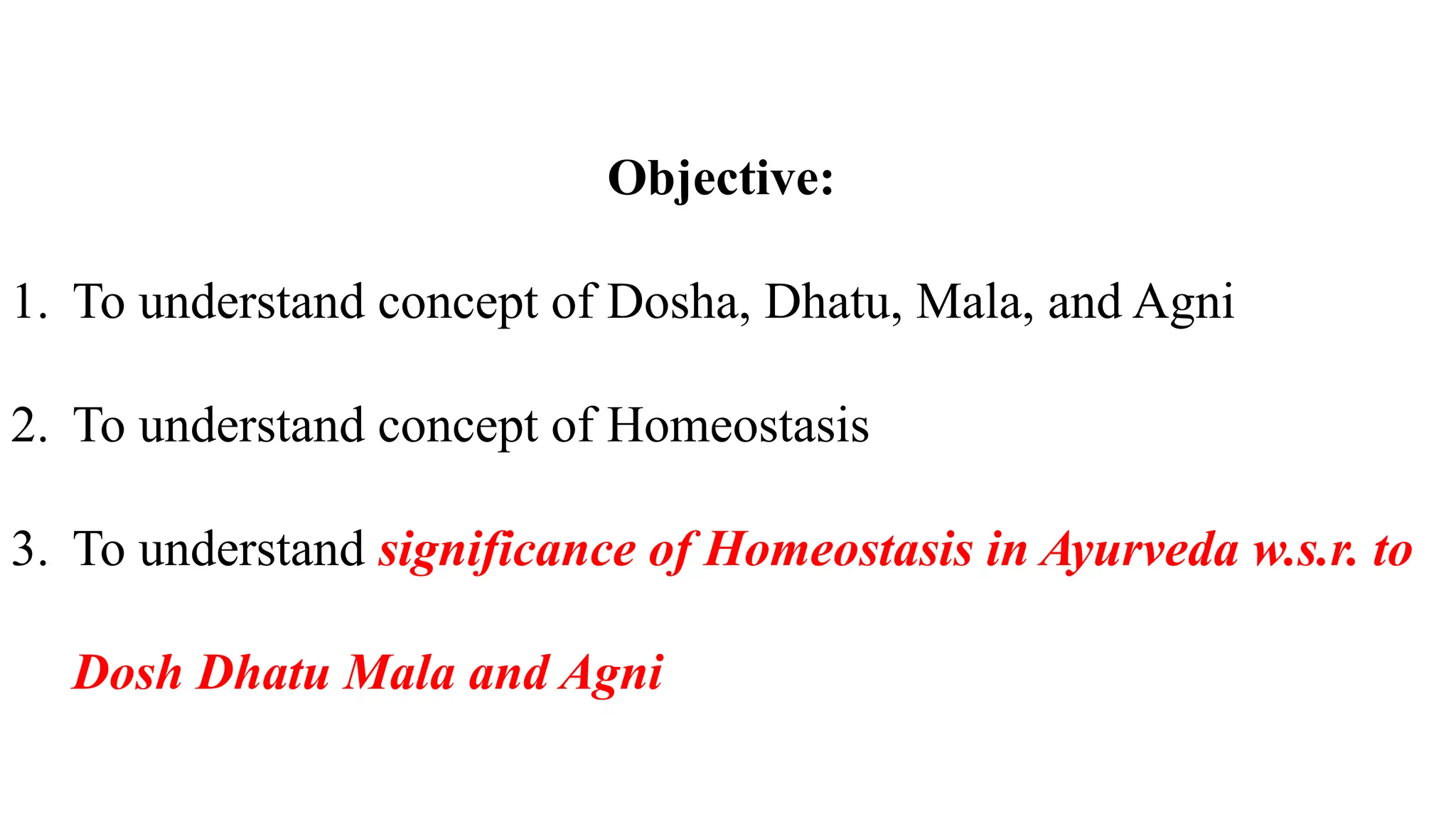 Objective:
1. To understand concept of Dosha, Dhatu, Mala, and Agni
2. To understand concept of Homeostasis
3. To understand significance of Homeostasis in Ayurveda w.s.r. to
Dosh Dhatu Mala and Agni
 