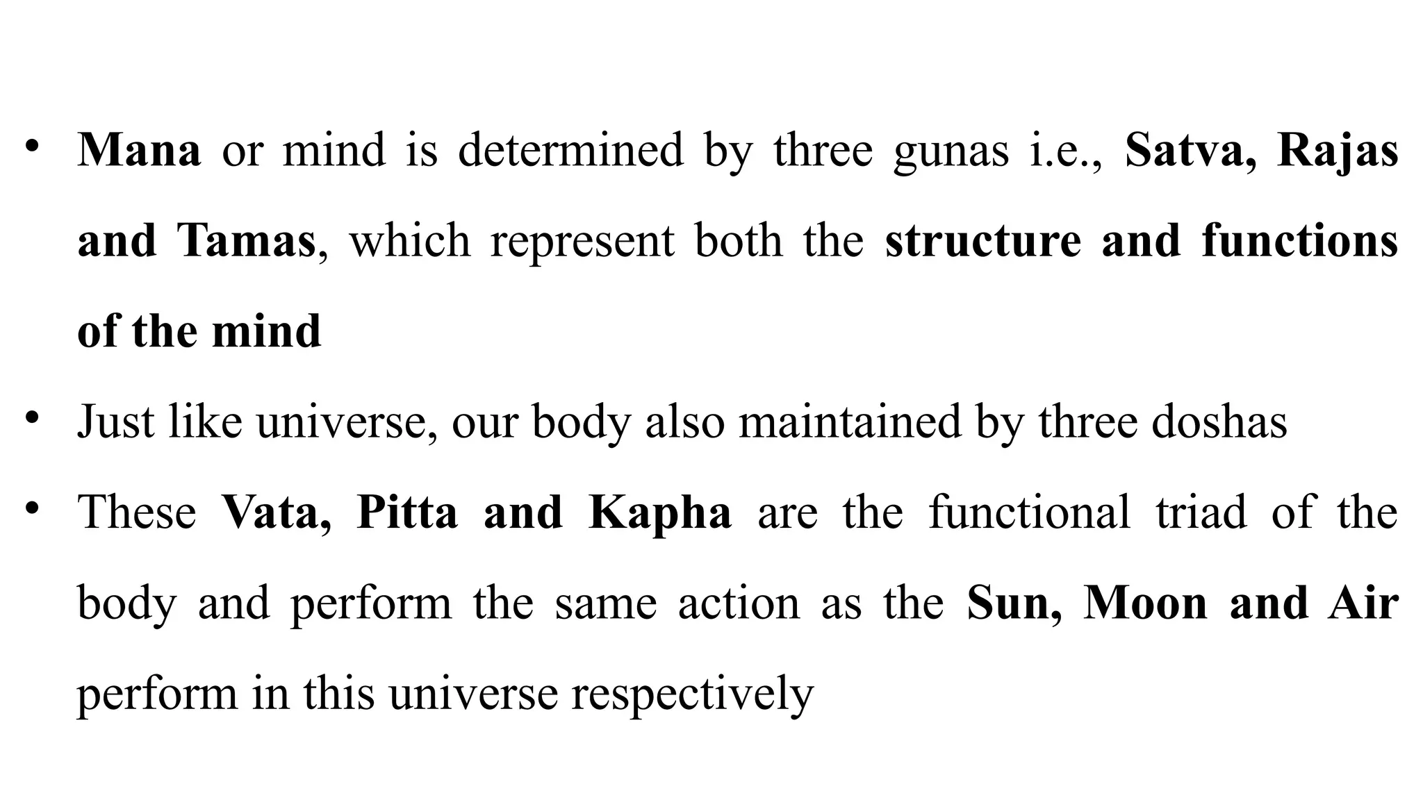 • Mana or mind is determined by three gunas i.e., Satva, Rajas
and Tamas, which represent both the structure and functions
of the mind
• Just like universe, our body also maintained by three doshas
• These Vata, Pitta and Kapha are the functional triad of the
body and perform the same action as the Sun, Moon and Air
perform in this universe respectively
 