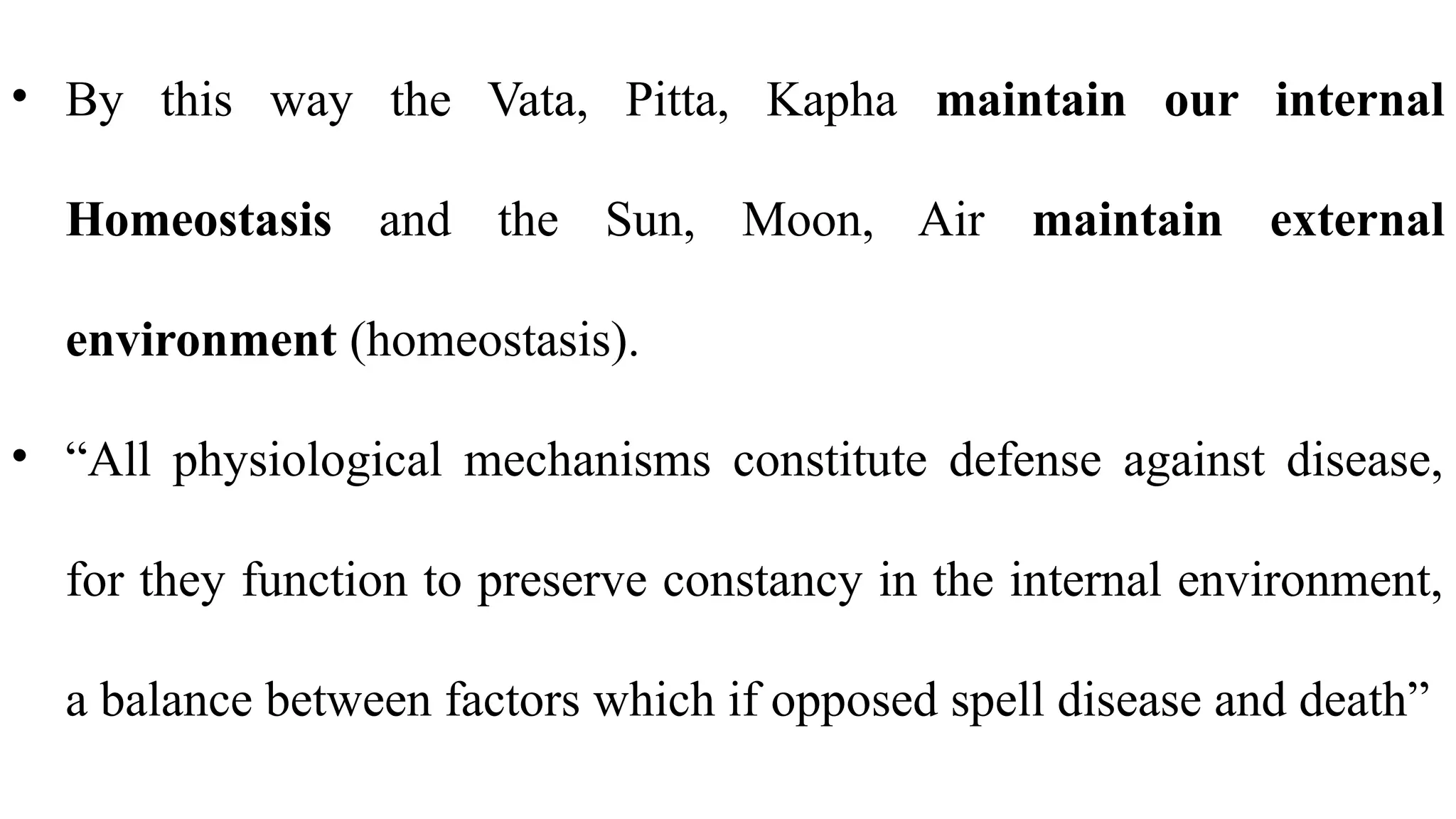 • By this way the Vata, Pitta, Kapha maintain our internal
Homeostasis and the Sun, Moon, Air maintain external
environment (homeostasis).
• “All physiological mechanisms constitute defense against disease,
for they function to preserve constancy in the internal environment,
a balance between factors which if opposed spell disease and death”
 