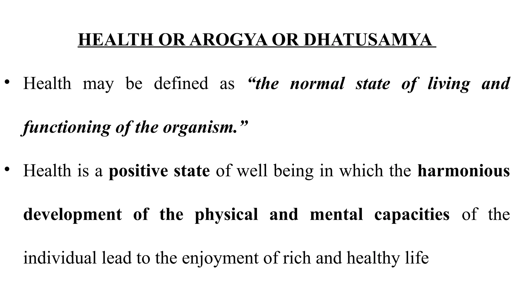HEALTH OR AROGYA OR DHATUSAMYA
• Health may be defined as “the normal state of living and
functioning of the organism.”
• Health is a positive state of well being in which the harmonious
development of the physical and mental capacities of the
individual lead to the enjoyment of rich and healthy life
 
