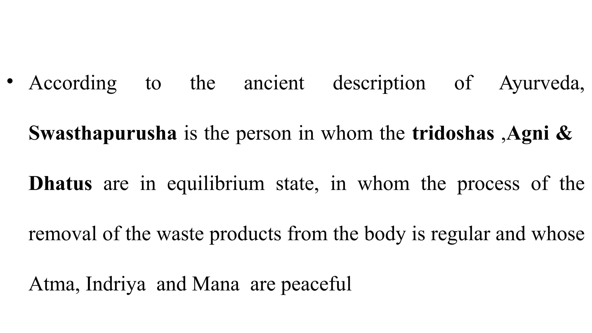 • According to the ancient description of Ayurveda,
Swasthapurusha is the person in whom the tridoshas ,Agni &
Dhatus are in equilibrium state, in whom the process of the
removal of the waste products from the body is regular and whose
Atma, Indriya and Mana are peaceful
 