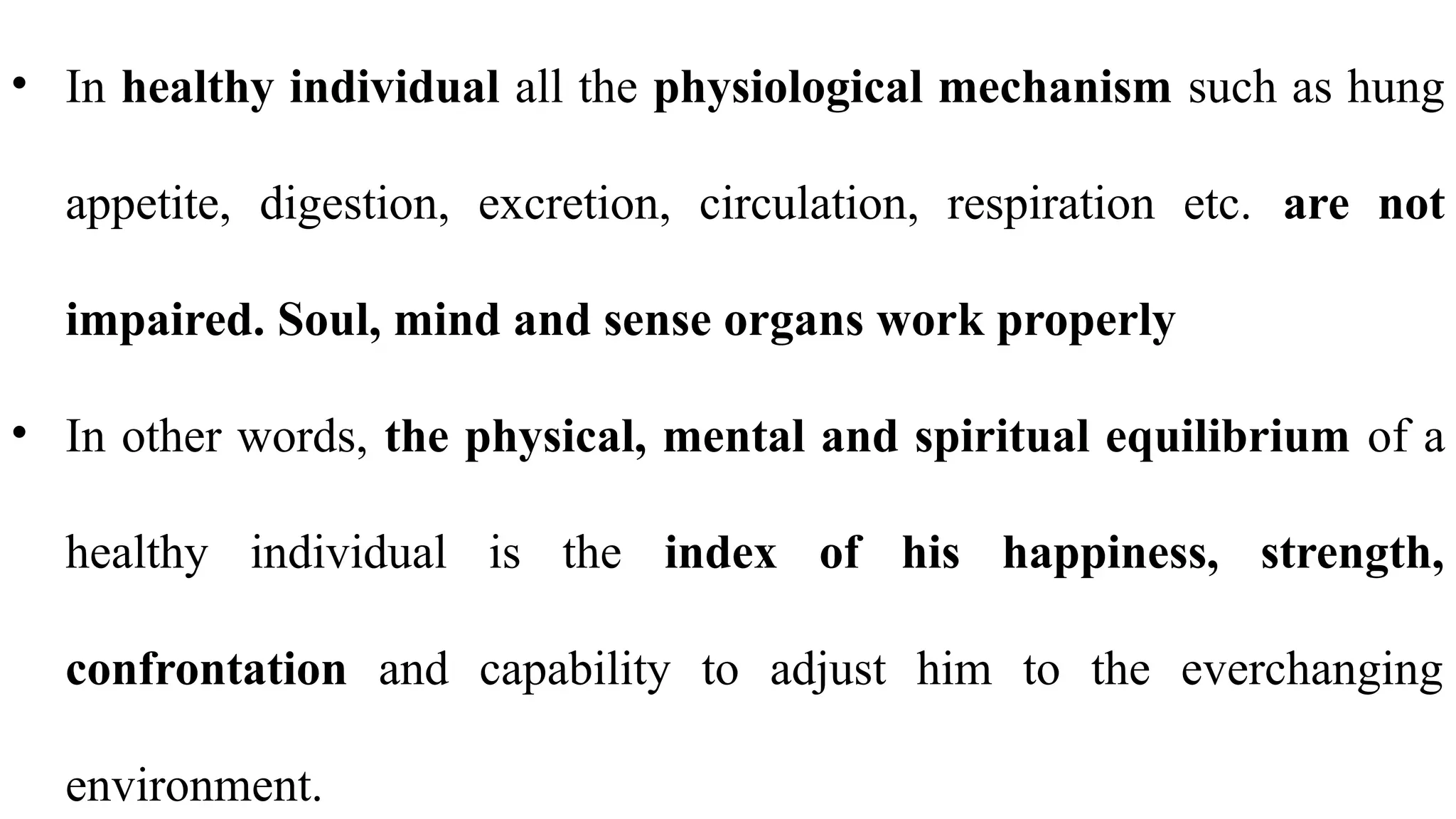 • In healthy individual all the physiological mechanism such as hung
appetite, digestion, excretion, circulation, respiration etc. are not
impaired. Soul, mind and sense organs work properly
• In other words, the physical, mental and spiritual equilibrium of a
healthy individual is the index of his happiness, strength,
confrontation and capability to adjust him to the everchanging
environment.
 
