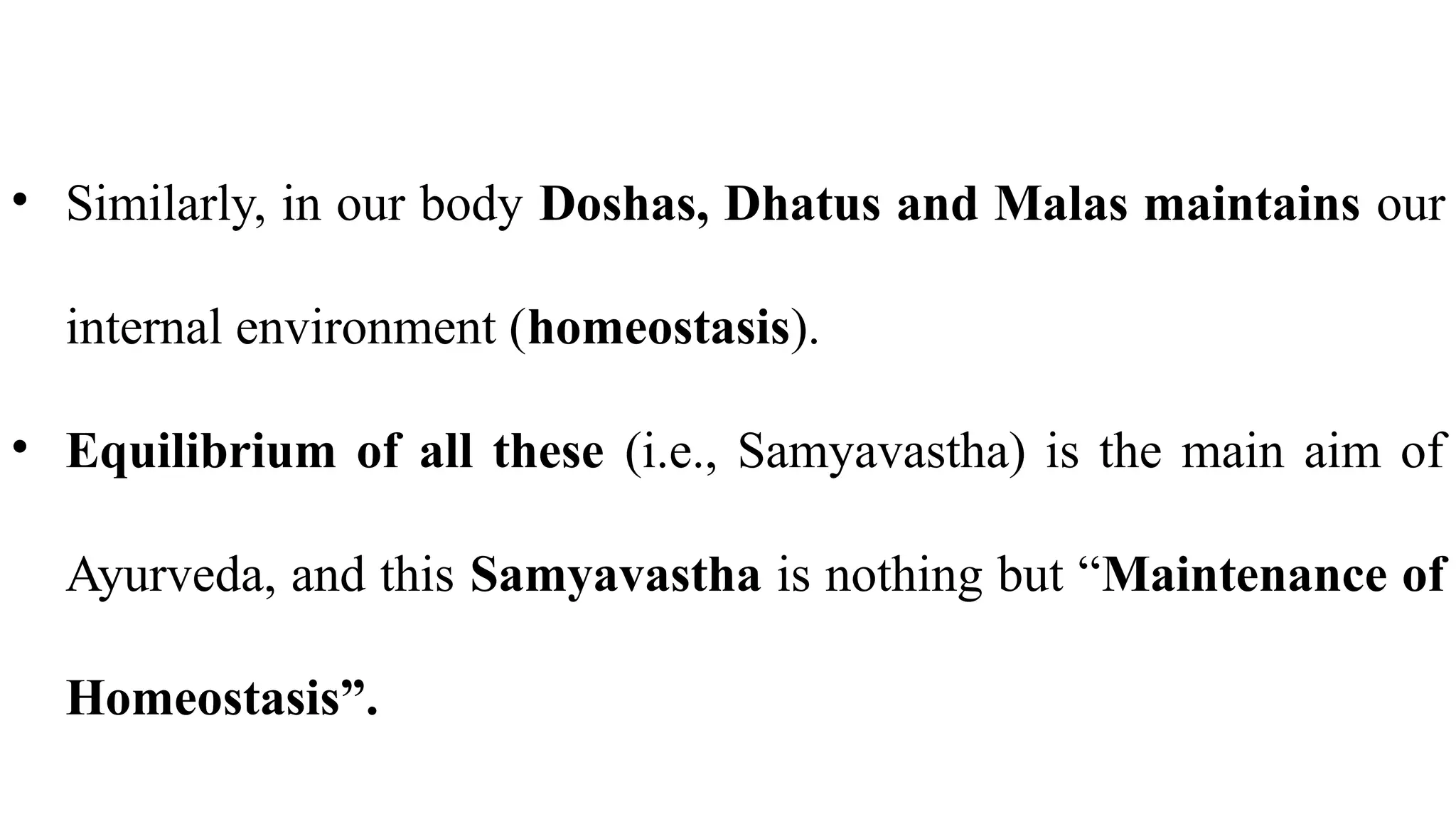 • Similarly, in our body Doshas, Dhatus and Malas maintains our
internal environment (homeostasis).
• Equilibrium of all these (i.e., Samyavastha) is the main aim of
Ayurveda, and this Samyavastha is nothing but “Maintenance of
Homeostasis”.
 
