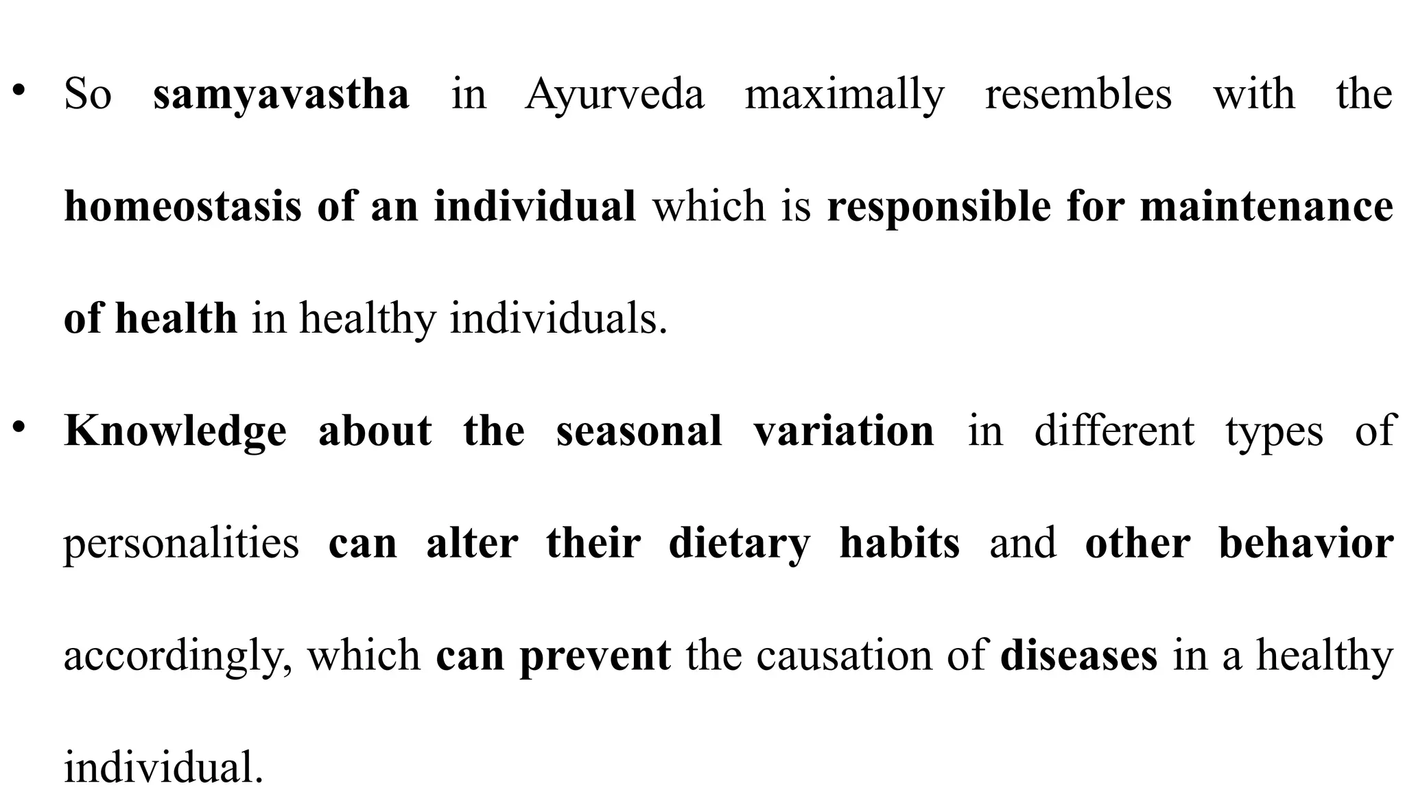 • So samyavastha in Ayurveda maximally resembles with the
homeostasis of an individual which is responsible for maintenance
of health in healthy individuals.
• Knowledge about the seasonal variation in different types of
personalities can alter their dietary habits and other behavior
accordingly, which can prevent the causation of diseases in a healthy
individual.
 