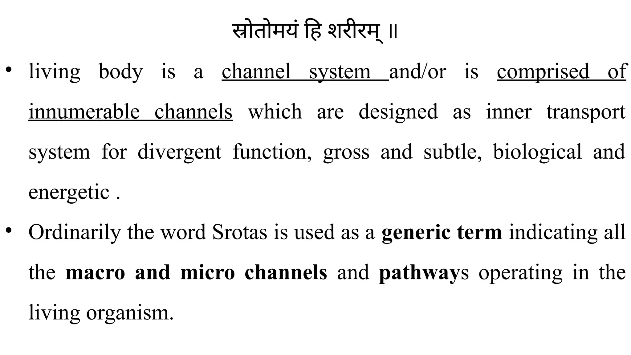 स्रोतोमयं हि शरीरम् ॥
• living body is a channel system and/or is comprised of
innumerable channels which are designed as inner transport
system for divergent function, gross and subtle, biological and
energetic .
• Ordinarily the word Srotas is used as a generic term indicating all
the macro and micro channels and pathways operating in the
living organism.
 