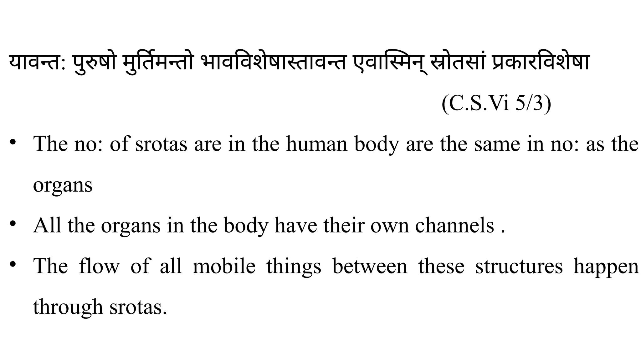 ​
यावन्त: पुरुषो मुर्तिमन्तो भावविशेषास्तावन्त एवास्मिन् स्रोतसां प्रकारविशेषा
(C.S.Vi 5/3)
• The no: of srotas are in the human body are the same in no: as the
organs
• All the organs in the body have their own channels .
• The flow of all mobile things between these structures happen
through srotas.
 