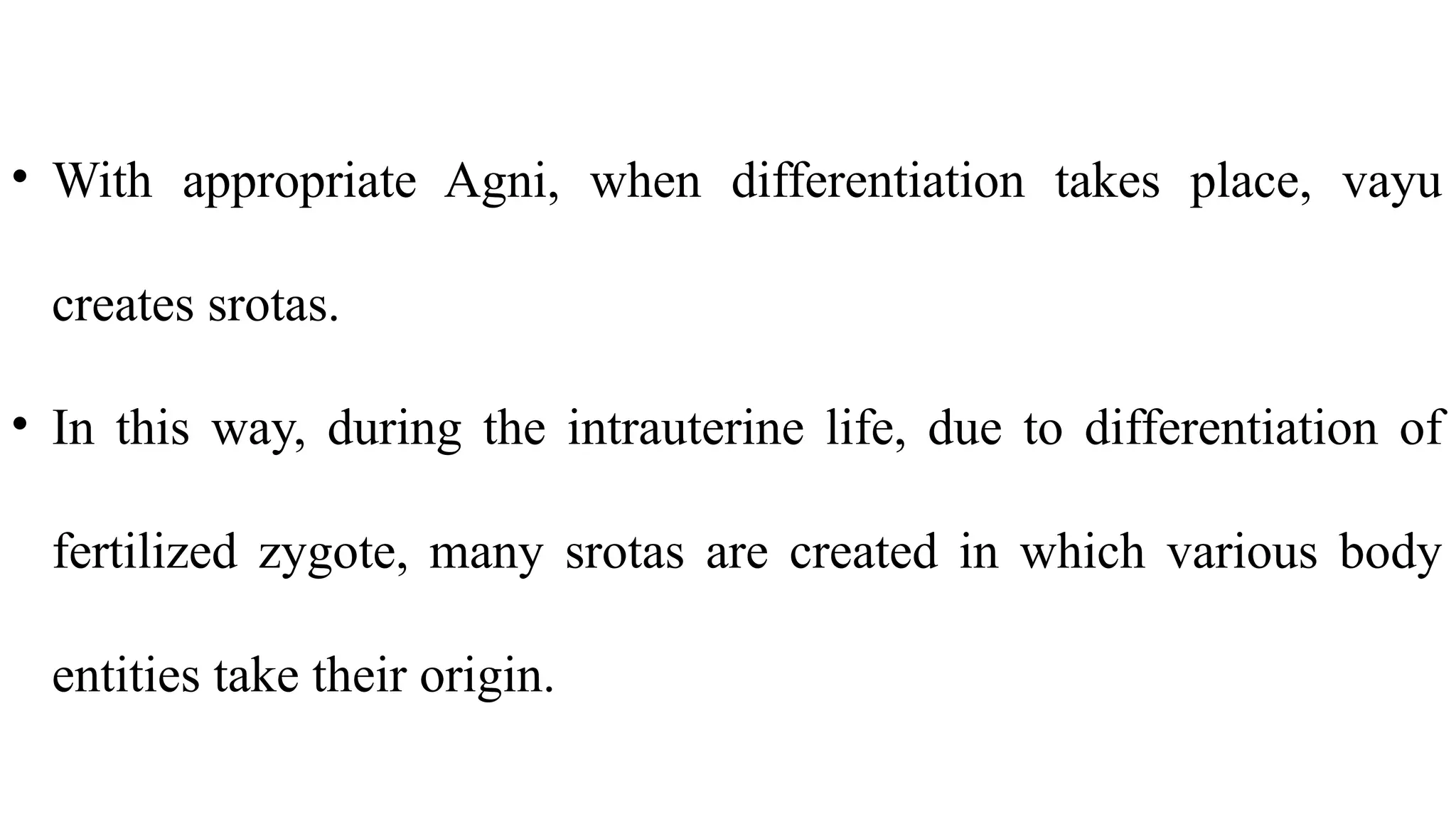 • With appropriate Agni, when differentiation takes place, vayu
creates srotas.
• In this way, during the intrauterine life, due to differentiation of
fertilized zygote, many srotas are created in which various body
entities take their origin.
 