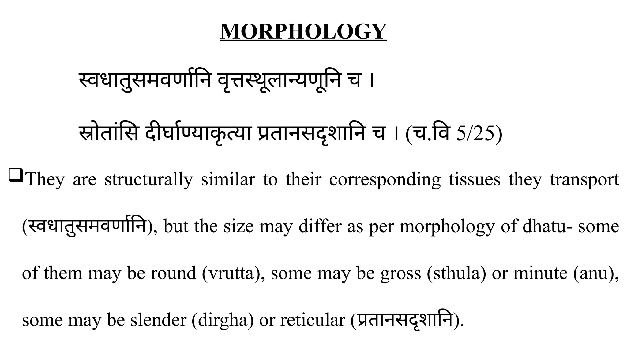MORPHOLOGY
स्वधातुसमवर्णानि वृत्तस्थूलान्यणूनि च ।
स्रोतांसि दीर्घाण्याक
ृ त्या प्रतानसदृशानि च । (च.वि 5/25)
They are structurally similar to their corresponding tissues they transport
(स्वधातुसमवर्णानि), but the size may differ as per morphology of dhatu- some
of them may be round (vrutta), some may be gross (sthula) or minute (anu),
some may be slender (dirgha) or reticular (प्रतानसदृशानि).
 