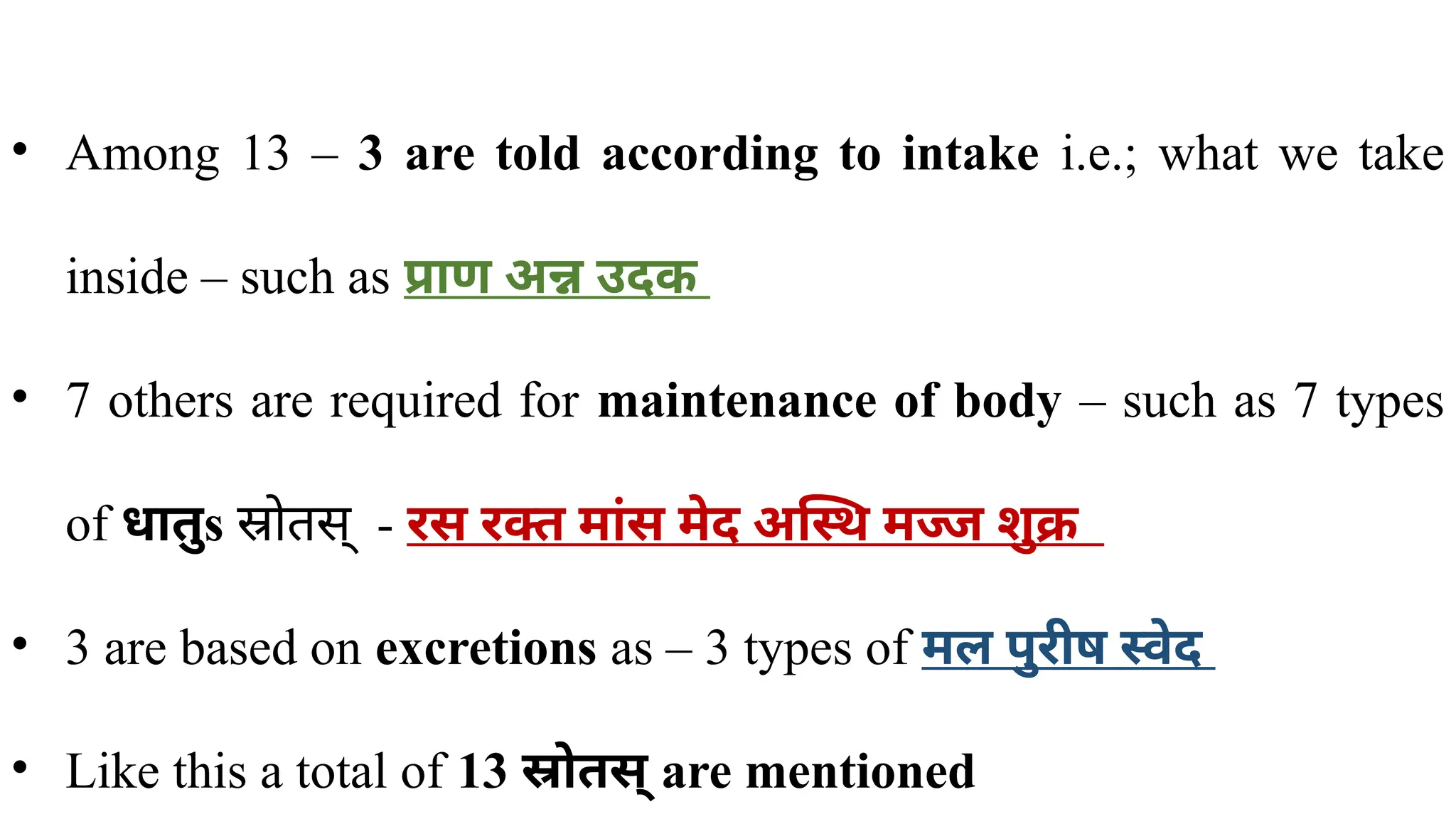 • Among 13 – 3 are told according to intake i.e.; what we take
inside – such as प्राण अन्न उदक
• 7 others are required for maintenance of body – such as 7 types
of धातुs स्रोतस् - ​
रस रक्त मांस मेद अस्थि मज्ज शुक्र
• 3 are based on excretions as – 3 types of मल पुरीष स्वेद
• Like this a total of 13 स्रोतस् are mentioned
 