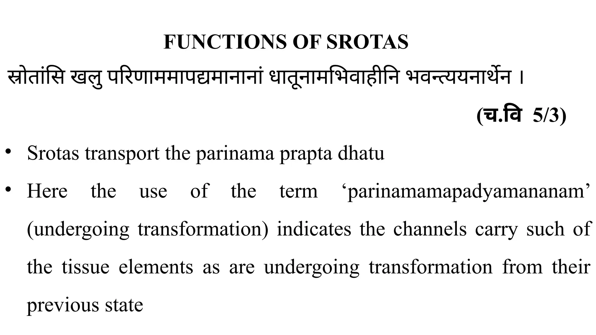 FUNCTIONS OF SROTAS
स्रोतांसि खलु परिणाममापद्यमानानां धातूनामभिवाहीनि भवन्त्ययनार्थेन ।
( ​
च.वि 5/3)
• Srotas transport the parinama prapta dhatu
• Here the use of the term ‘parinamamapadyamananam’
(undergoing transformation) indicates the channels carry such of
the tissue elements as are undergoing transformation from their
previous state
 