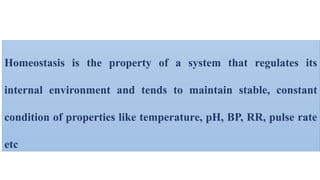 Homeostasis is the property of a system that regulates its
internal environment and tends to maintain stable, constant
condition of properties like temperature, pH, BP, RR, pulse rate
etc
 