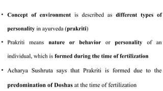 • Concept of environment is described as different types of
personality in ayurveda (prakriti)
• Prakriti means nature or behavior or personality of an
individual, which is formed during the time of fertilization
• Acharya Sushruta says that Prakriti is formed due to the
predomination of Doshas at the time of fertilization
 