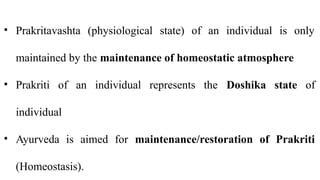 • Prakritavashta (physiological state) of an individual is only
maintained by the maintenance of homeostatic atmosphere
• Prakriti of an individual represents the Doshika state of
individual
• Ayurveda is aimed for maintenance/restoration of Prakriti
(Homeostasis).
 