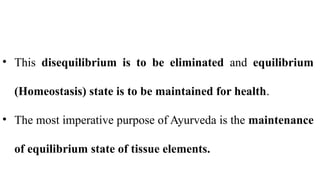 • This disequilibrium is to be eliminated and equilibrium
(Homeostasis) state is to be maintained for health.
• The most imperative purpose of Ayurveda is the maintenance
of equilibrium state of tissue elements.
 