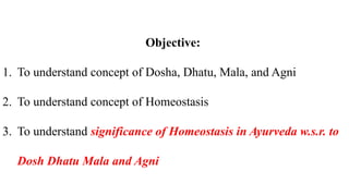 Objective:
1. To understand concept of Dosha, Dhatu, Mala, and Agni
2. To understand concept of Homeostasis
3. To understand significance of Homeostasis in Ayurveda w.s.r. to
Dosh Dhatu Mala and Agni
 
