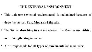 THE EXTERNAL ENVIRONMENT
• This universe (external environment) is maintained because of
three factors i.e., Sun, Moon and the Air.
• The Sun is absorbing in nature whereas the Moon is nourishing
and strengthening in nature.
• Air is responsible for all types of movements in the universe.
 