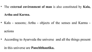 • The external environment of man is also constituted by Kala,
Artha and Karma.
• Kala - seasons; Artha - objects of the senses and Karma -
actions
• According to Ayurveda the universe and all the things present
in this universe are Panchbhautika.
 
