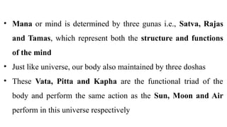 • Mana or mind is determined by three gunas i.e., Satva, Rajas
and Tamas, which represent both the structure and functions
of the mind
• Just like universe, our body also maintained by three doshas
• These Vata, Pitta and Kapha are the functional triad of the
body and perform the same action as the Sun, Moon and Air
perform in this universe respectively
 