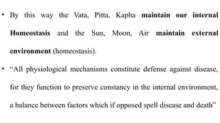 • By this way the Vata, Pitta, Kapha maintain our internal
Homeostasis and the Sun, Moon, Air maintain external
environment (homeostasis).
• “All physiological mechanisms constitute defense against disease,
for they function to preserve constancy in the internal environment,
a balance between factors which if opposed spell disease and death”
 