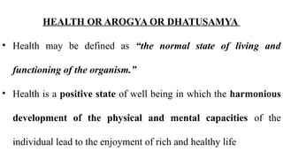 HEALTH OR AROGYA OR DHATUSAMYA
• Health may be defined as “the normal state of living and
functioning of the organism.”
• Health is a positive state of well being in which the harmonious
development of the physical and mental capacities of the
individual lead to the enjoyment of rich and healthy life
 