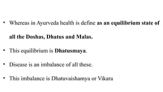 • Whereas in Ayurveda health is define as an equilibrium state of
all the Doshas, Dhatus and Malas.
• This equilibrium is Dhatusmaya.
• Disease is an imbalance of all these.
• This imbalance is Dhatuvaishamya or Vikara
 
