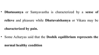 • Dhatusamya or Samyavastha is characterized by a sense of
relieve and pleasure while Dhatuvaishamya or Vikara may be
characterized by pain.
• Some Acharyas said that the Doshik equilibrium represents the
normal healthy condition
 
